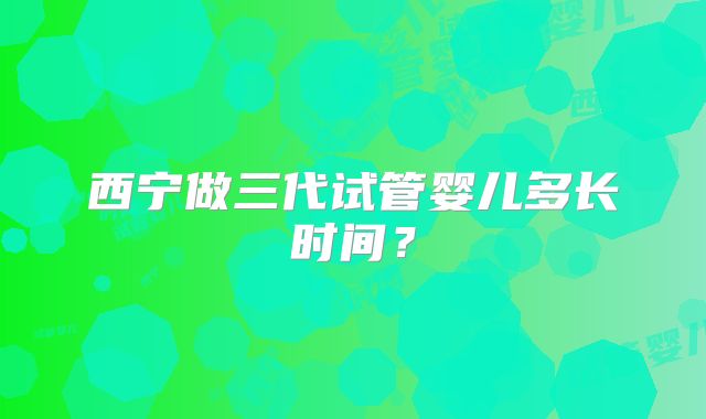 西宁做三代试管婴儿多长时间？