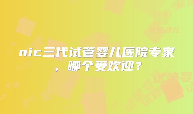 nic三代试管婴儿医院专家，哪个受欢迎？