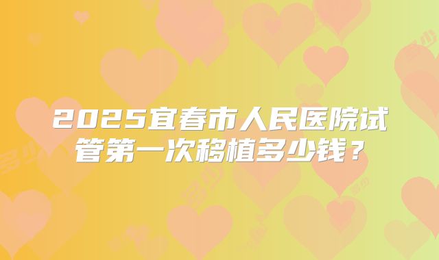 2025宜春市人民医院试管第一次移植多少钱？