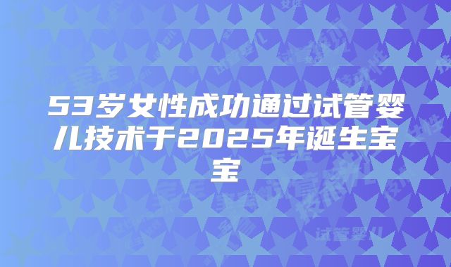 53岁女性成功通过试管婴儿技术于2025年诞生宝宝