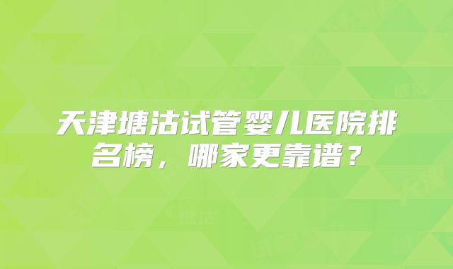 天津塘沽试管婴儿医院排名榜,哪家更靠谱?
