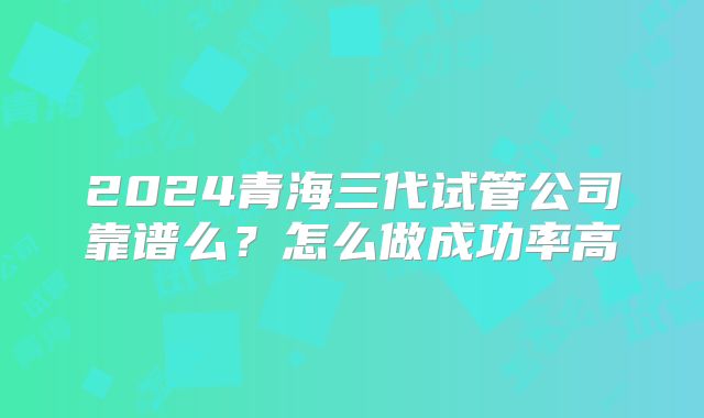 2024青海三代试管公司靠谱么？怎么做成功率高