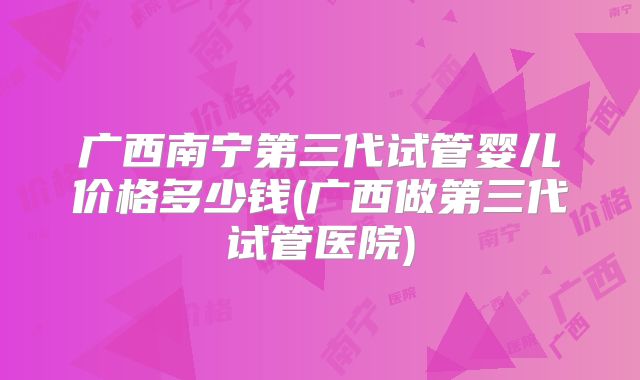 广西南宁第三代试管婴儿价格多少钱(广西做第三代试管医院)