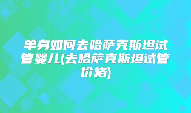 单身如何去哈萨克斯坦试管婴儿(去哈萨克斯坦试管价格)