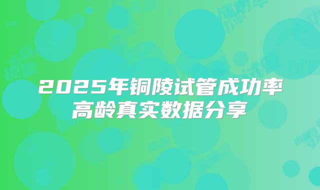 2025年铜陵试管成功率高龄真实数据分享