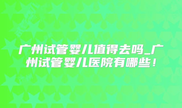 广州试管婴儿值得去吗_广州试管婴儿医院有哪些！