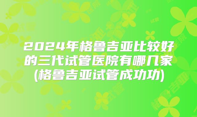 2024年格鲁吉亚比较好的三代试管医院有哪几家(格鲁吉亚试管成功功)