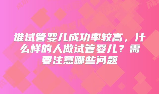 谁试管婴儿成功率较高，什么样的人做试管婴儿？需要注意哪些问题