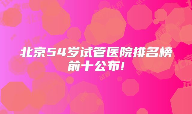 北京54岁试管医院排名榜前十公布!