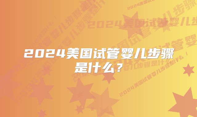 2024美国试管婴儿步骤是什么?
