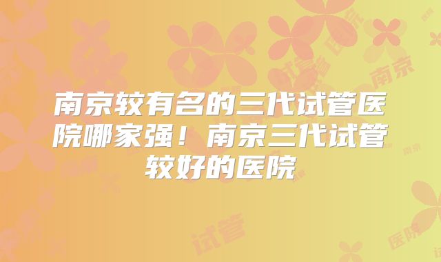 南京较有名的三代试管医院哪家强！南京三代试管较好的医院