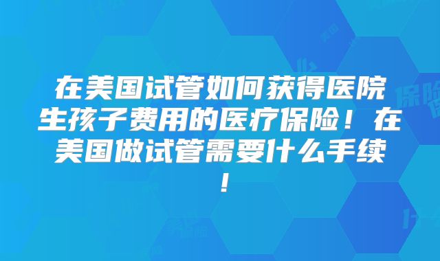 在美国试管如何获得医院生孩子费用的医疗保险！在美国做试管需要什么手续！