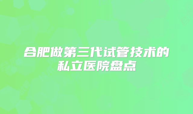 合肥做第三代试管技术的私立医院盘点