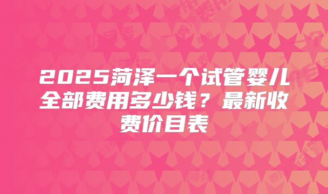 2025菏泽一个试管婴儿全部费用多少钱？最新收费价目表
