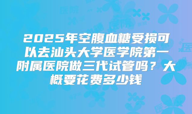 2025年空腹血糖受损可以去汕头大学医学院第一附属医院做三代试管吗?大概要花费多少钱