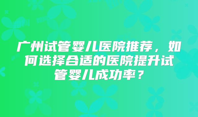 广州试管婴儿医院推荐，如何选择合适的医院提升试管婴儿成功率？