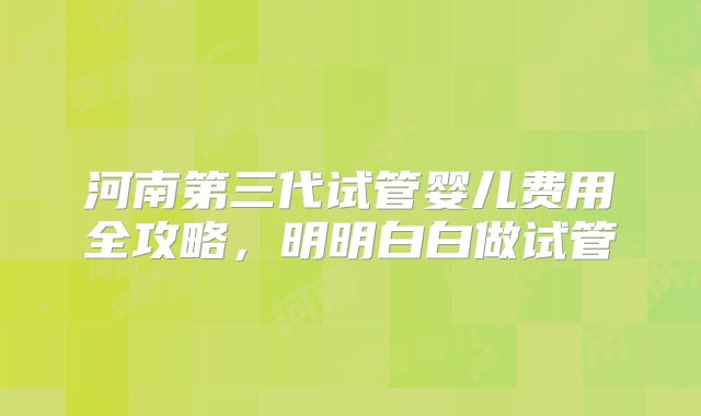 河南第三代试管婴儿费用全攻略，明明白白做试管