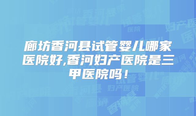 廊坊香河县试管婴儿哪家医院好,香河妇产医院是三甲医院吗！