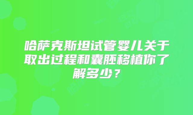 哈萨克斯坦试管婴儿关于取出过程和囊胚移植你了解多少？