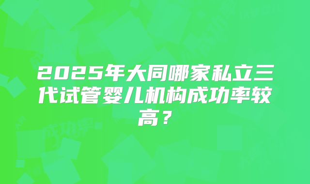 2025年大同哪家私立三代试管婴儿机构成功率较高？