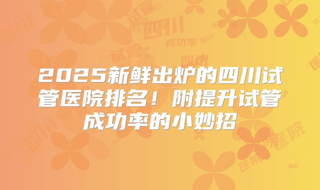 2025新鲜出炉的四川试管医院排名!附提升试管成功率的小妙招