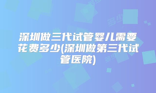 深圳做三代试管婴儿需要花费多少(深圳做第三代试管医院)