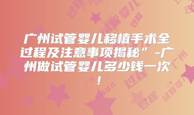 广州试管婴儿移植手术全过程及注意事项揭秘”-广州做试管婴儿多少钱一次！