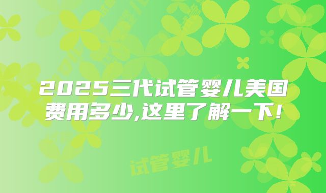 2025三代试管婴儿美国费用多少,这里了解一下!