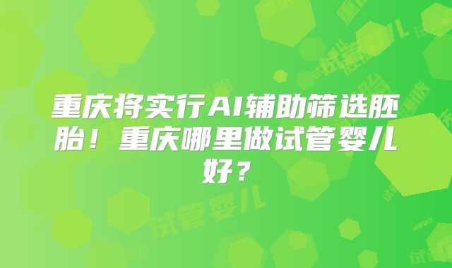 重庆将实行AI辅助筛选胚胎！重庆哪里做试管婴儿好？