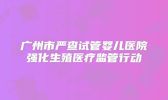 广州市严查试管婴儿医院强化生殖医疗监管行动