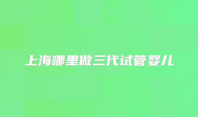 上海哪里做三代试管婴儿