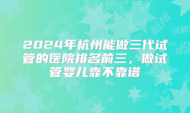 2024年杭州能做三代试管的医院排名前三，做试管婴儿靠不靠谱