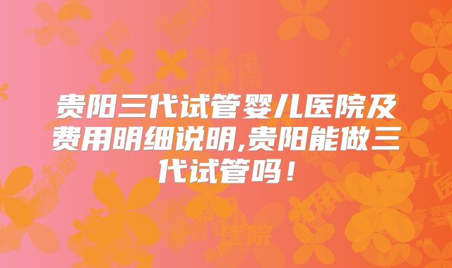 贵阳三代试管婴儿医院及费用明细说明,贵阳能做三代试管吗!