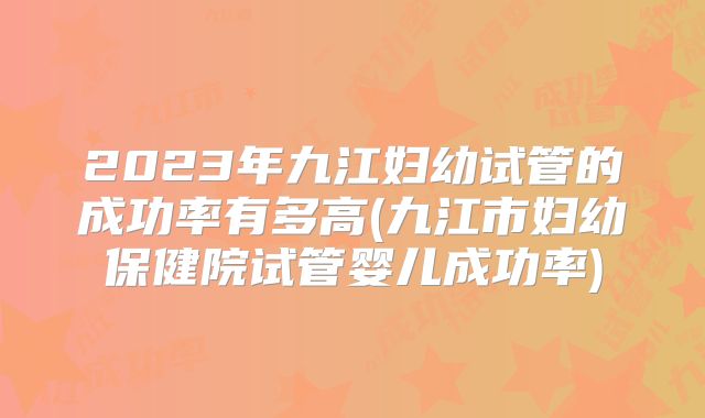 2023年九江妇幼试管的成功率有多高(九江市妇幼保健院试管婴儿成功率)