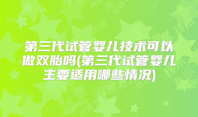 第三代试管婴儿技术可以做双胎吗(第三代试管婴儿主要适用哪些情况)
