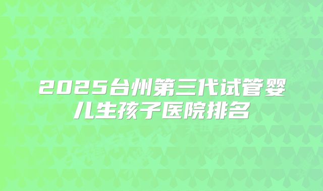 2025台州第三代试管婴儿生孩子医院排名