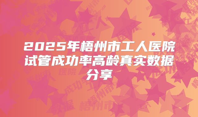 2025年梧州市工人医院试管成功率高龄真实数据分享