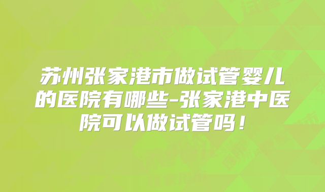 苏州张家港市做试管婴儿的医院有哪些-张家港中医院可以做试管吗！