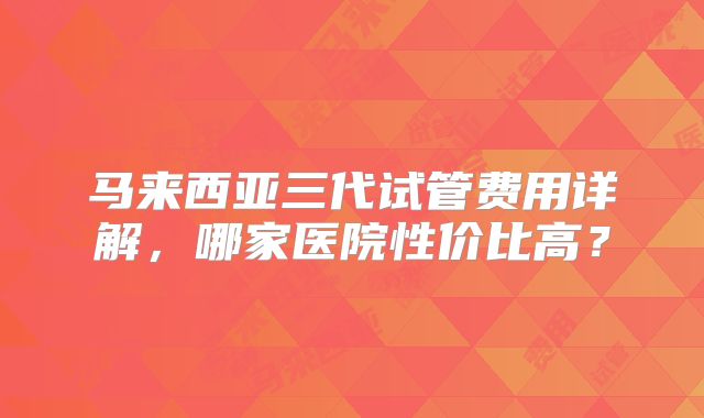 马来西亚三代试管费用详解，哪家医院性价比高？