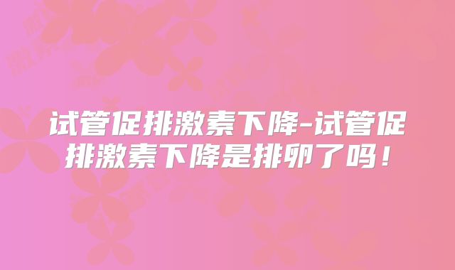 试管促排激素下降-试管促排激素下降是排卵了吗！