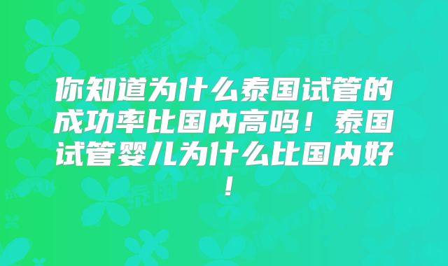 你知道为什么泰国试管的成功率比国内高吗！泰国试管婴儿为什么比国内好！