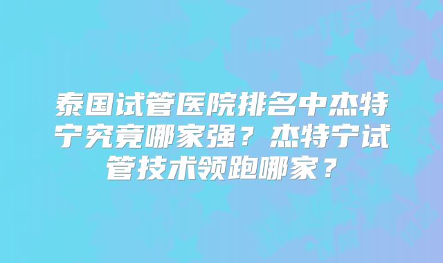 泰国试管医院排名中杰特宁究竟哪家强？杰特宁试管技术领跑哪家？