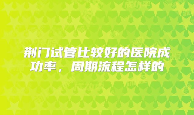 荆门试管比较好的医院成功率，周期流程怎样的