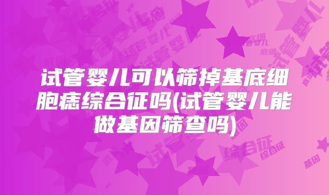试管婴儿可以筛掉基底细胞痣综合征吗(试管婴儿能做基因筛查吗)