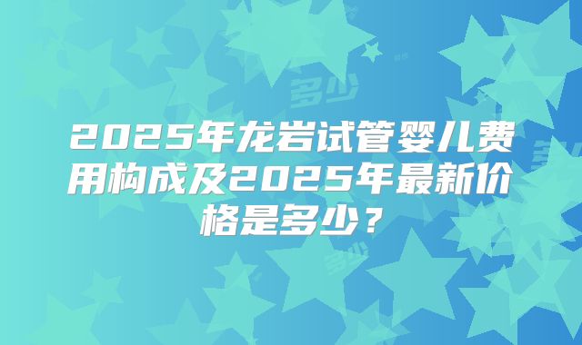 2025年龙岩试管婴儿费用构成及2025年最新价格是多少？