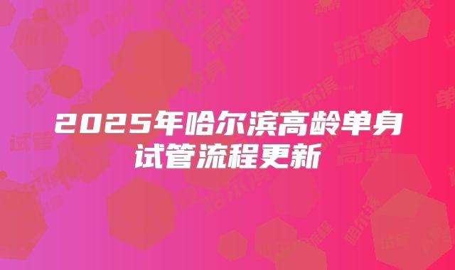 2025年哈尔滨高龄单身试管流程更新