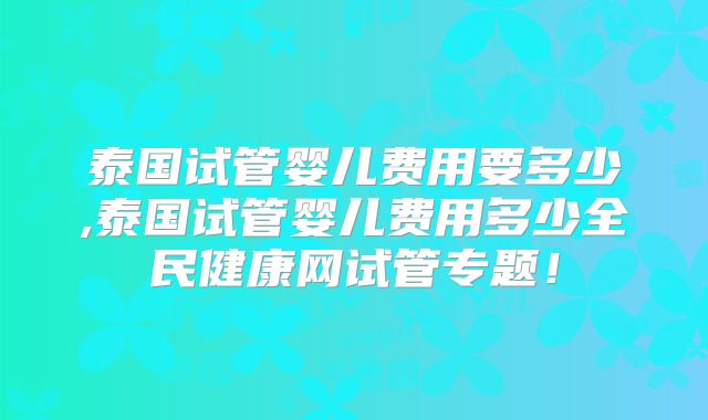 泰国试管婴儿费用要多少,泰国试管婴儿费用多少全民健康网试管专题！