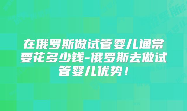在俄罗斯做试管婴儿通常要花多少钱-俄罗斯去做试管婴儿优势！