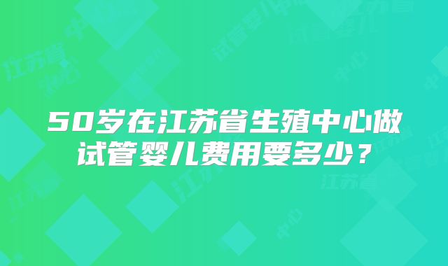 50岁在江苏省生殖中心做试管婴儿费用要多少？