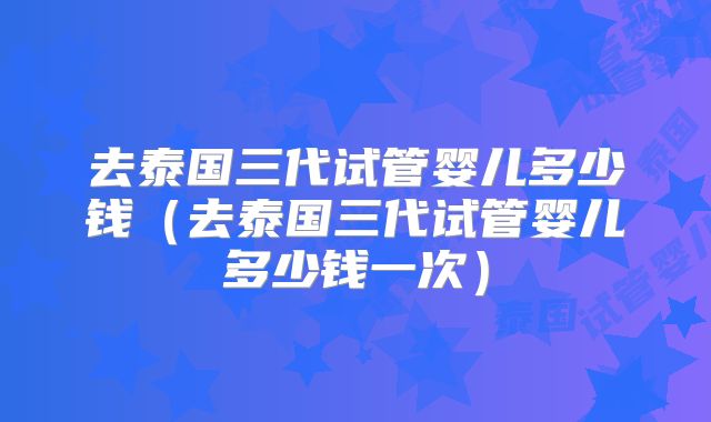 去泰国三代试管婴儿多少钱（去泰国三代试管婴儿多少钱一次）